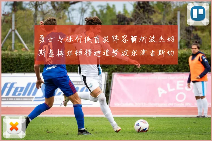 勇士与独行侠首发阵容解析波杰姆斯基梅尔顿穆迪追梦波尔津吉斯的对决亮点