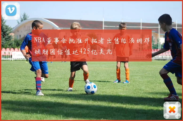 NBA董事会批准开拓者出售给汤姆邓顿财团估值达425亿美元