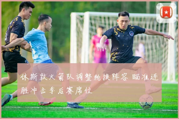 休斯敦火箭队调整轮换阵容 瞄准连胜冲击季后赛席位