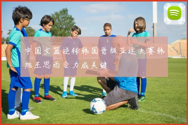 中国女篮逆转韩国晋级亚运决赛韩旭王思雨合力成关键