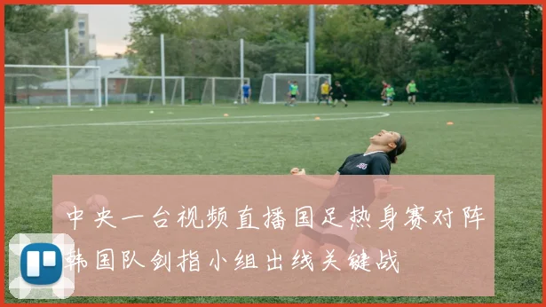中央一台视频直播国足热身赛对阵韩国队剑指小组出线关键战