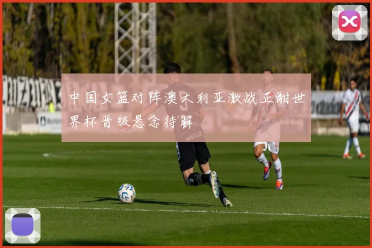 中国女篮对阵澳大利亚激战正酣世界杯晋级悬念待解