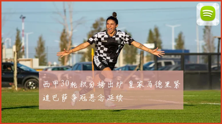 西甲30轮积分榜出炉 皇家马德里紧追巴萨争冠悬念延续