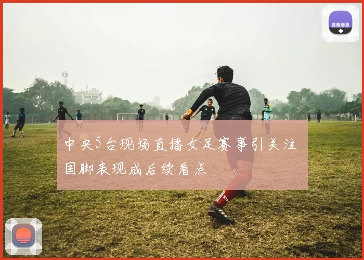 中央5台现场直播女足赛事引关注 国脚表现成后续看点