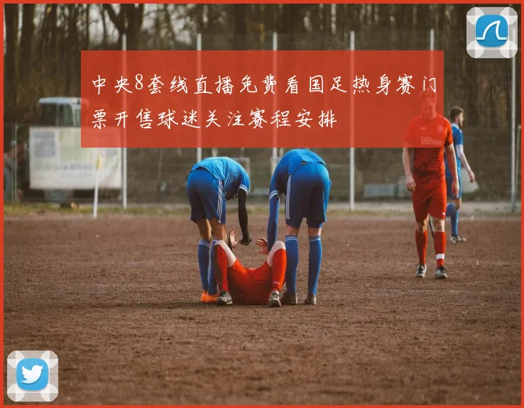 中央8套线直播免费看国足热身赛门票开售球迷关注赛程安排