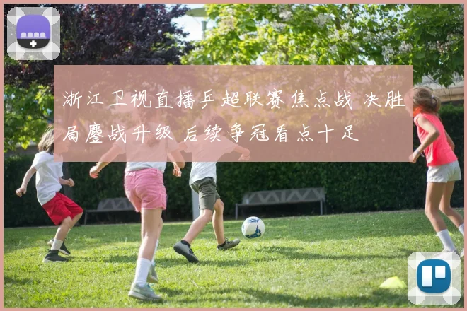 浙江卫视直播乒超联赛焦点战 决胜局鏖战升级 后续争冠看点十足