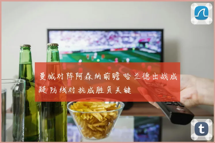 曼城对阵阿森纳前瞻 哈兰德出战成疑 防线对抗成胜负关键