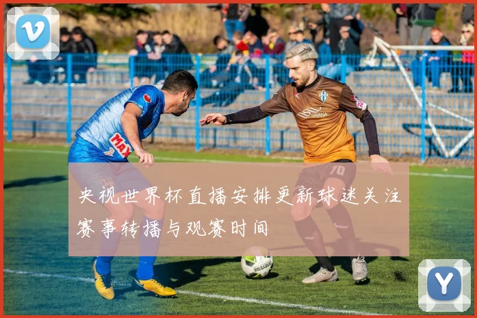 央视世界杯直播安排更新球迷关注赛事转播与观赛时间