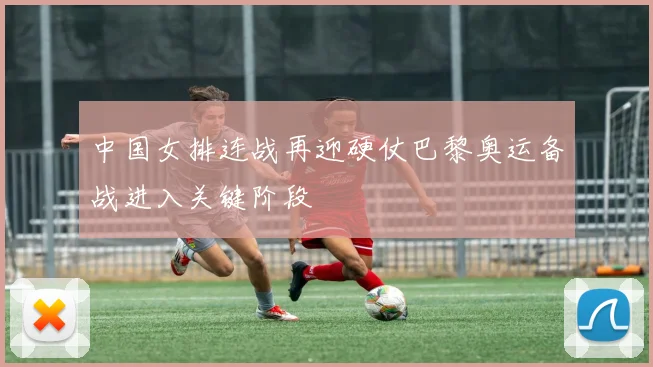 中国女排连战再迎硬仗巴黎奥运备战进入关键阶段