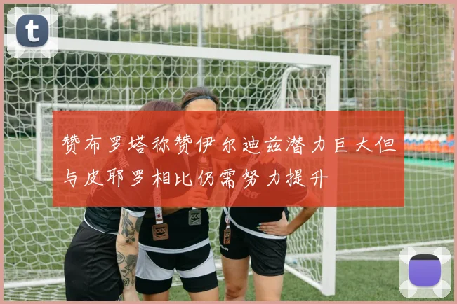 赞布罗塔称赞伊尔迪兹潜力巨大但与皮耶罗相比仍需努力提升