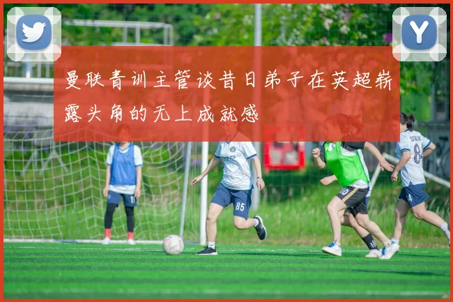 曼联青训主管谈昔日弟子在英超崭露头角的无上成就感