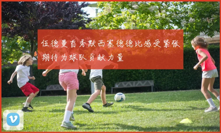 伍德曼首秀默西塞德德比感受紧张期待为球队贡献力量