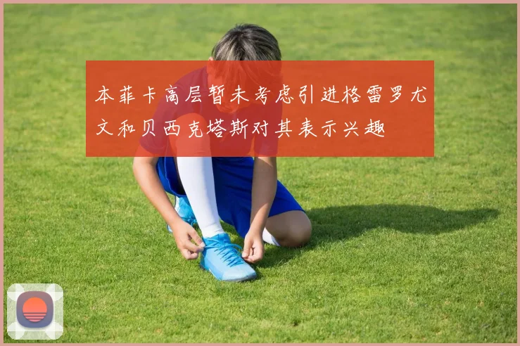 本菲卡高层暂未考虑引进格雷罗尤文和贝西克塔斯对其表示兴趣
