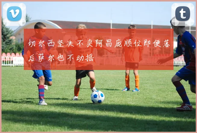 切尔西坚决不卖阿昌庞顺位即便落后萨尔也不动摇
