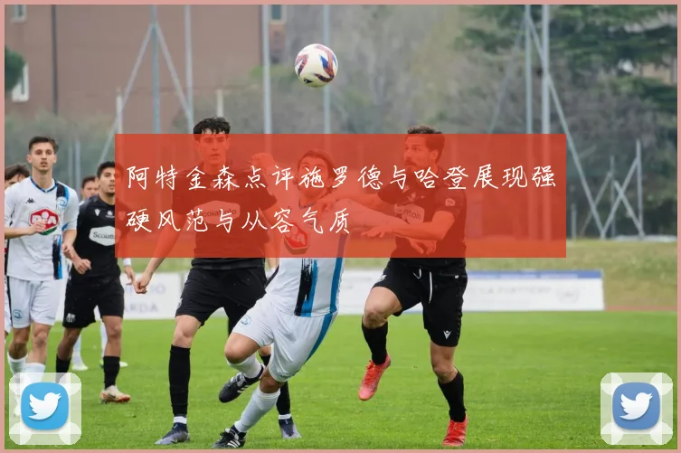 阿特金森点评施罗德与哈登展现强硬风范与从容气质