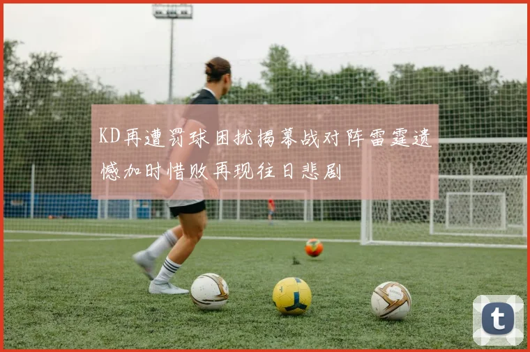 KD再遭罚球困扰揭幕战对阵雷霆遗憾加时惜败再现往日悲剧