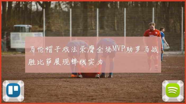 马伦帽子戏法荣膺全场MVP助罗马战胜比萨展现锋线实力