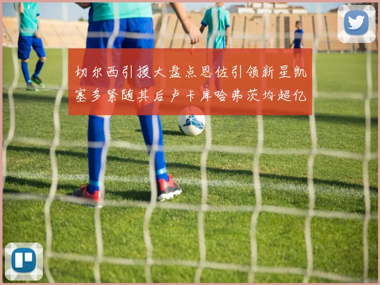 切尔西引援大盘点恩佐引领新星凯塞多紧随其后卢卡库哈弗茨均超亿