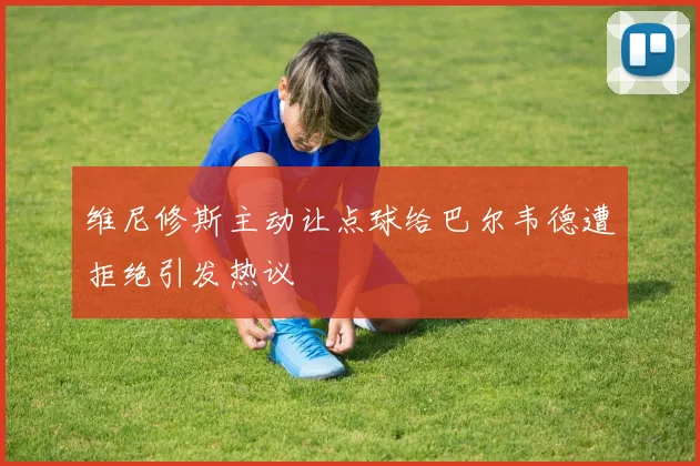 维尼修斯主动让点球给巴尔韦德遭拒绝引发热议