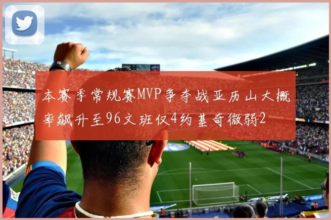 本赛季常规赛MVP争夺战亚历山大概率飙升至96文班仅4约基奇微弱2