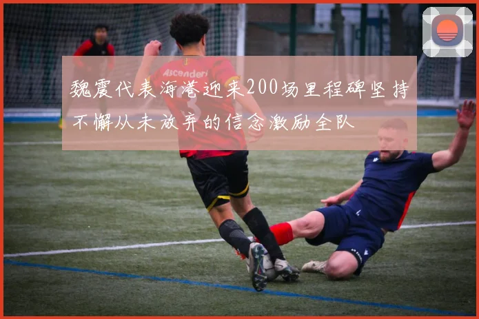 魏震代表海港迎来200场里程碑坚持不懈从未放弃的信念激励全队