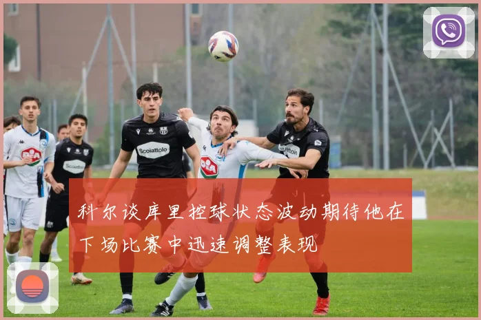 科尔谈库里控球状态波动期待他在下场比赛中迅速调整表现