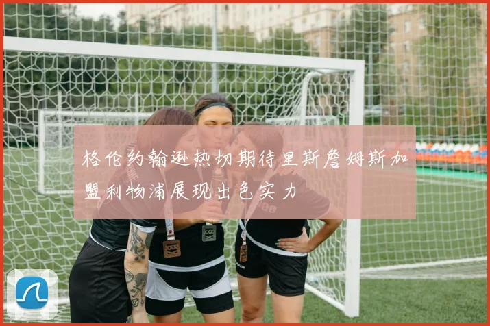 格伦约翰逊热切期待里斯詹姆斯加盟利物浦展现出色实力