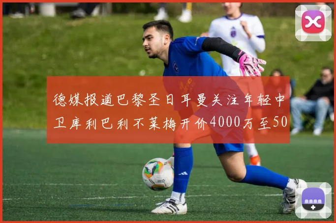 德媒报道巴黎圣日耳曼关注年轻中卫库利巴利不莱梅开价4000万至5000万欧元