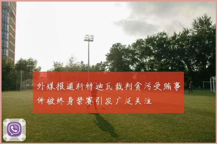 外媒报道科特迪瓦裁判贪污受贿事件被终身禁赛引发广泛关注