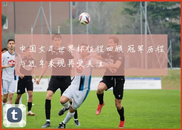 中国女足世界杯征程回顾 冠军历程与近年表现再受关注