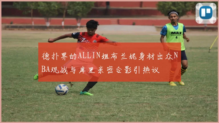 德扑界的ALLIN姐布兰妮身材出众NBA观战与库里亲密合影引热议