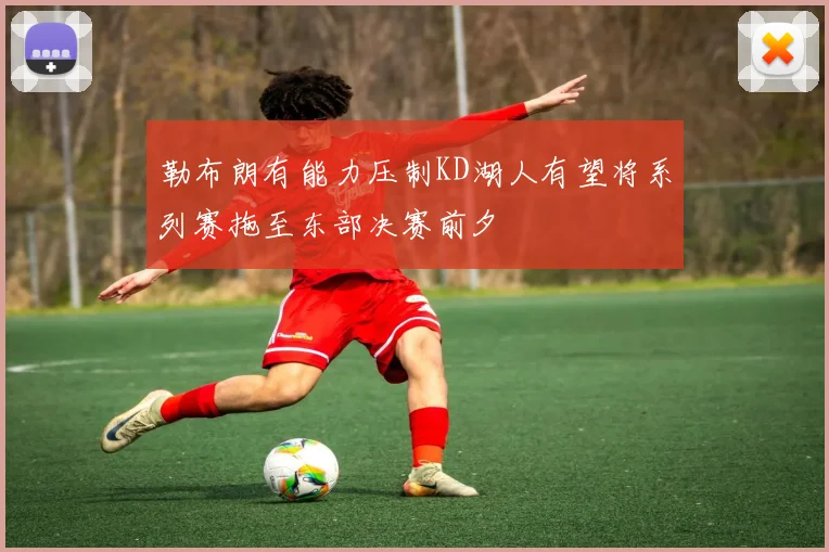 勒布朗有能力压制KD湖人有望将系列赛拖至东部决赛前夕