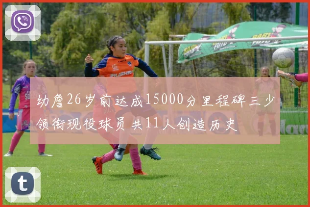 幼詹26岁前达成15000分里程碑三少领衔现役球员共11人创造历史