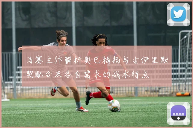 马赛主帅解析奥巴梅扬与古伊里默契配合及各自需求的战术特点